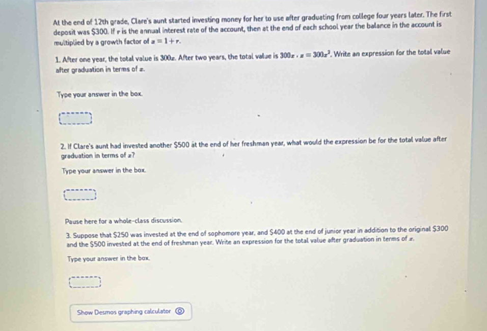 At the end of 12th grade, Clare's aunt started investing money for her to use after graduating from college four years later. The first 
deposit was $300. If r is the annual interest rate of the account, then at the end of each school year the balance in the account is 
multiplied by a growth factor of x=1+r. 
1. After one year, the total value is 300z. After two years, the total value is 300x· z=300x^2. Write an expression for the total value 
after graduation in terms of £. 
Type your answer in the box. 
2. If Clare's aunt had invested another $500 at the end of her freshman year, what would the expression be for the total value after 
graduation in terms of £? 
Type your answer in the box. 
Pause here for a whole-class discussion. 
3. Suppose that $250 was invested at the end of sophomore year, and $400 at the end of junior year in addition to the original $300
and the $500 invested at the end of freshman year. Write an expression for the total value after graduation in terms of £. 
Type your answer in the box. 
Show Desmos graphing calculator