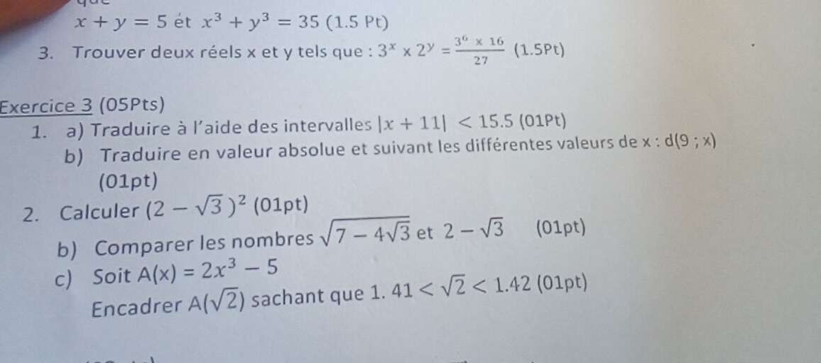 x+y=5 ét x^3+y^3=35 (1.5 Pt) 
3. Trouver deux réels x et y tels que : 3^x* 2^y= (3^6* 16)/27  (1.5Pt) 
Exercice 3 (05Pts) 
1. a) Traduire à l'aide des intervalles |x+11|<15.5( 1Pt) 
b) Traduire en valeur absolue et suivant les différentes valeurs de x:d(9;x)
(01pt) 
2. Calculer (2-sqrt(3))^2 (01pt) 
b) Comparer les nombres sqrt(7-4sqrt 3) et 2-sqrt(3) (01pt) 
c) Soit A(x)=2x^3-5
Encadrer A(sqrt(2)) sachant que 1. 41 <1.42 (01pt)