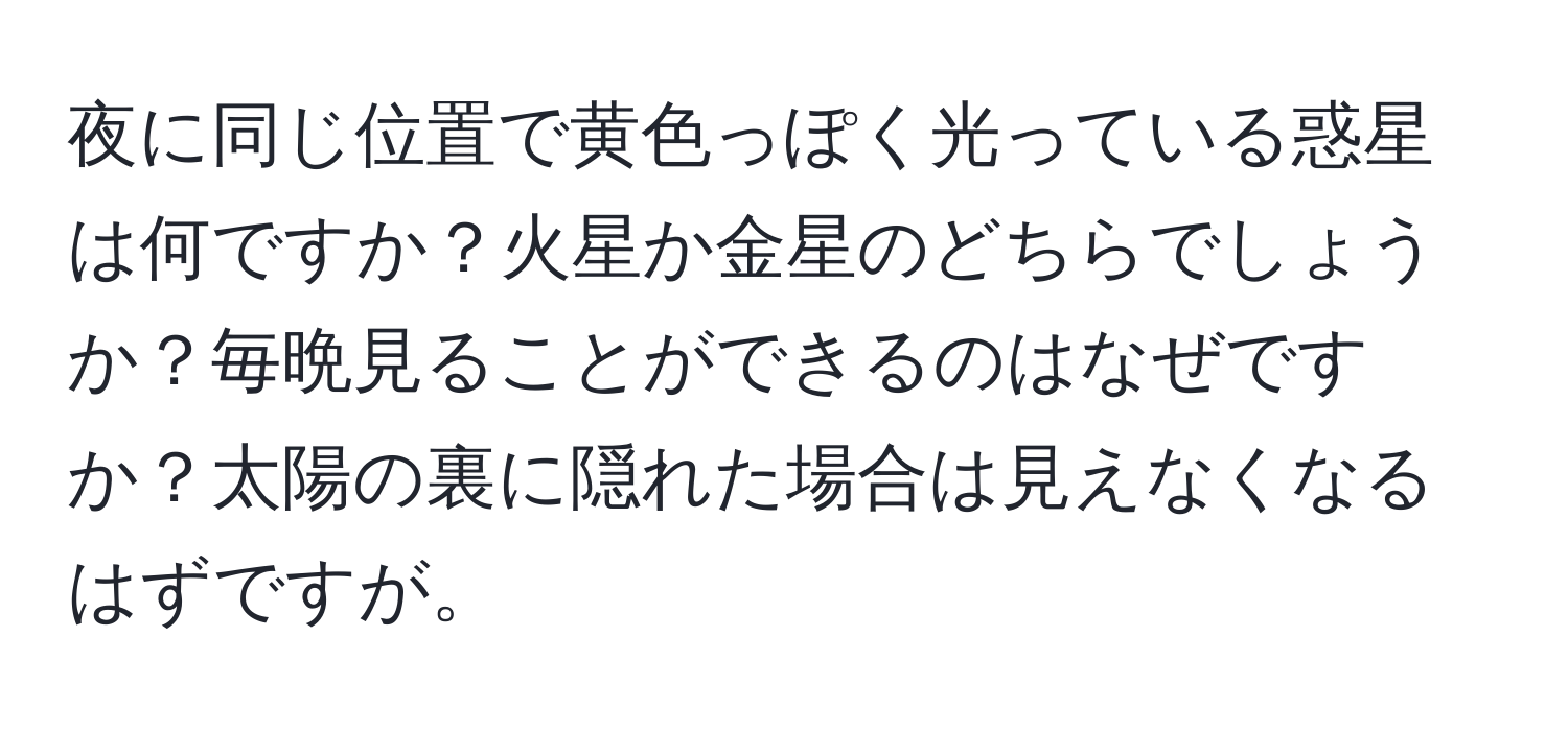 夜に同じ位置で黄色っぽく光っている惑星は何ですか？火星か金星のどちらでしょうか？毎晩見ることができるのはなぜですか？太陽の裏に隠れた場合は見えなくなるはずですが。