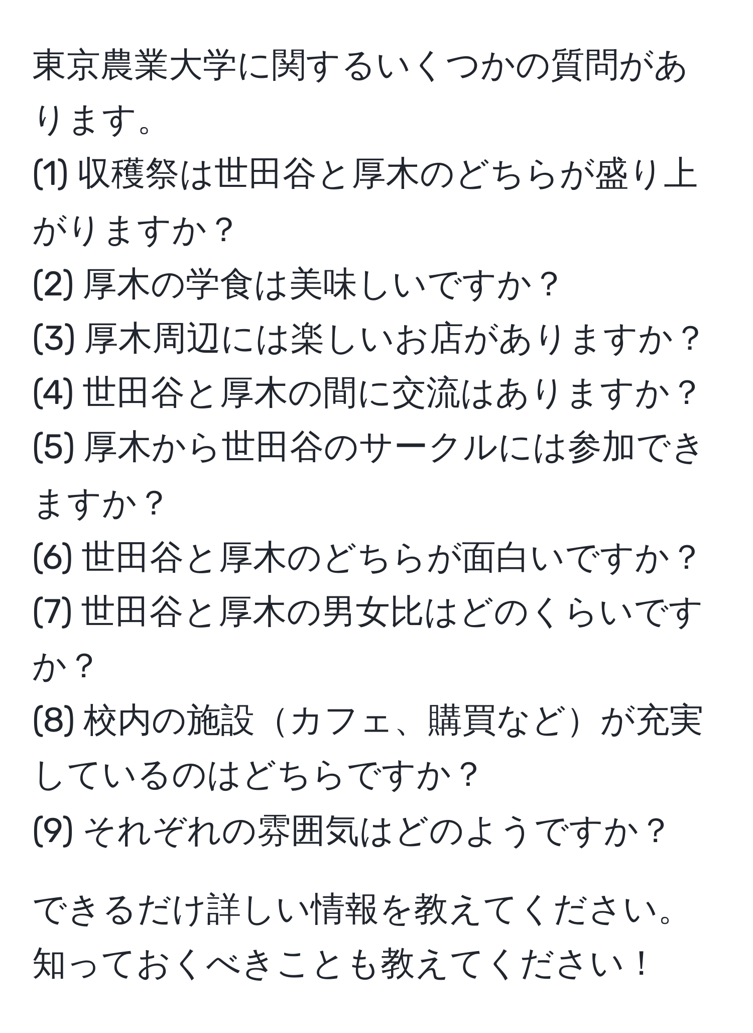 東京農業大学に関するいくつかの質問があります。  
(1) 収穫祭は世田谷と厚木のどちらが盛り上がりますか？  
(2) 厚木の学食は美味しいですか？  
(3) 厚木周辺には楽しいお店がありますか？  
(4) 世田谷と厚木の間に交流はありますか？  
(5) 厚木から世田谷のサークルには参加できますか？  
(6) 世田谷と厚木のどちらが面白いですか？  
(7) 世田谷と厚木の男女比はどのくらいですか？  
(8) 校内の施設カフェ、購買などが充実しているのはどちらですか？  
(9) それぞれの雰囲気はどのようですか？  

できるだけ詳しい情報を教えてください。知っておくべきことも教えてください！