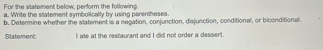 For the statement below, perform the following. 
a. Write the statement symbolically by using parentheses. 
b. Determine whether the statement is a negation, conjunction, disjunction, conditional, or biconditional. 
Statement: I ate at the restaurant and I did not order a dessert.