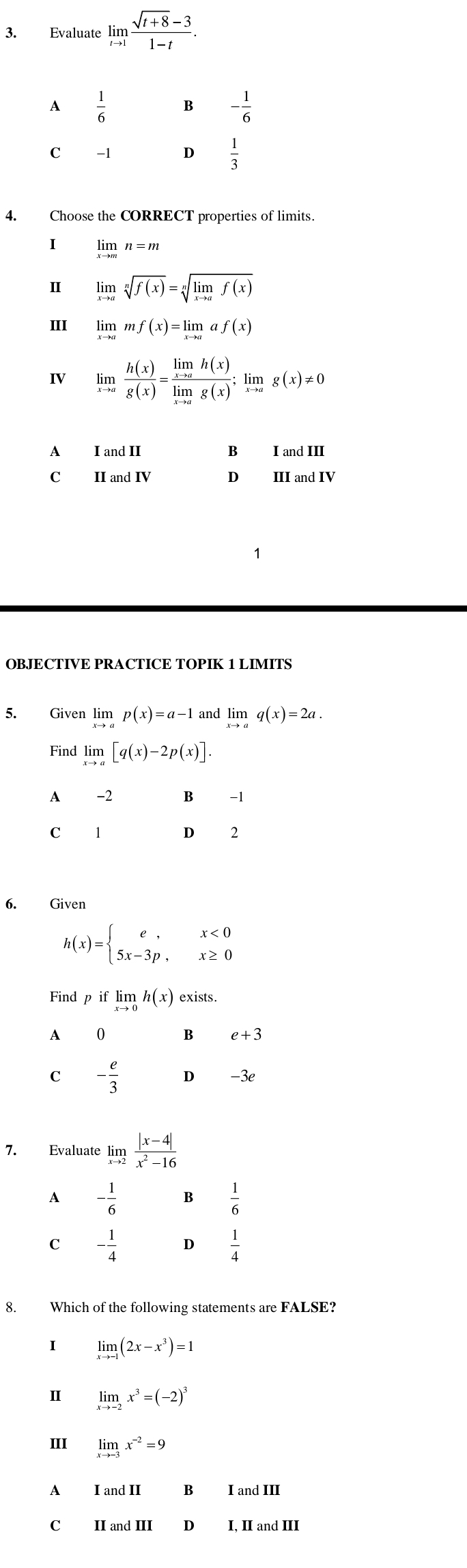 Evaluate limlimits _tto 1 (sqrt(t+8)-3)/1-t .
4. Choose the CORRECT properties of limits.
I limlimits _xto mn=m
Ⅱ limlimits _xto asqrt[n](f(x))=sqrt[n](limlimits _xto a)f(x)
III limlimits _xto amf(x)=limlimits _xto aaf(x)
IV limlimits _xto a h(x)/g(x) =frac limlimits _xto ah(x)limlimits _xto ag(x);limlimits _xto ag(x)!= 0
A I and II B landIII
C II and IV D III and IV
OBJECTIVE PRACTICE TOPIK 1 LIMITS
5. Given limlimits _xto ap(x)=a-1 and limlimits _xto aq(x)=2a.
Find limlimits _xto a[q(x)-2p(x)].
A -2 B -1
C 1 D 2
6. Given
h(x)=beginarrayl e,x<0 5x-3p,x≥ 0endarray.
Find p if limlimits _xto 0h(x) exists.
A 0 B e+3
C - e/3  D -3e
7. Evaluate lim  (|x-4|)/x^2-16 
A - 1/6  B  1/6 
C - 1/4   1/4 
8. Which of the following statements are FALSE?
I limlimits _xto -1(2x-x^3)=1
II limlimits _xto -2x^3=(-2)^3
III limlimits _xto -3x^(-2)=9
A I and II B I and III
C II and III D I, II and III