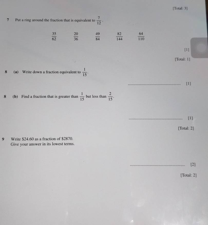 [Total: 3]
7 Put a ring around the fraction that is equivalent to  7/12 .
 35/62   20/36   49/84   82/144   64/110 
[1]
[Total: 1]
8 (a) Write down a fraction equivalent to  1/15 . 
_[1]
8 (b) Find a fraction that is greater than  1/15  but less than  2/15 . 
_[1]
[Total: 2]
9 Write $24.60 as a fraction of $2870.
Give your answer in its lowest terms.
_[2]
[Total: 2]