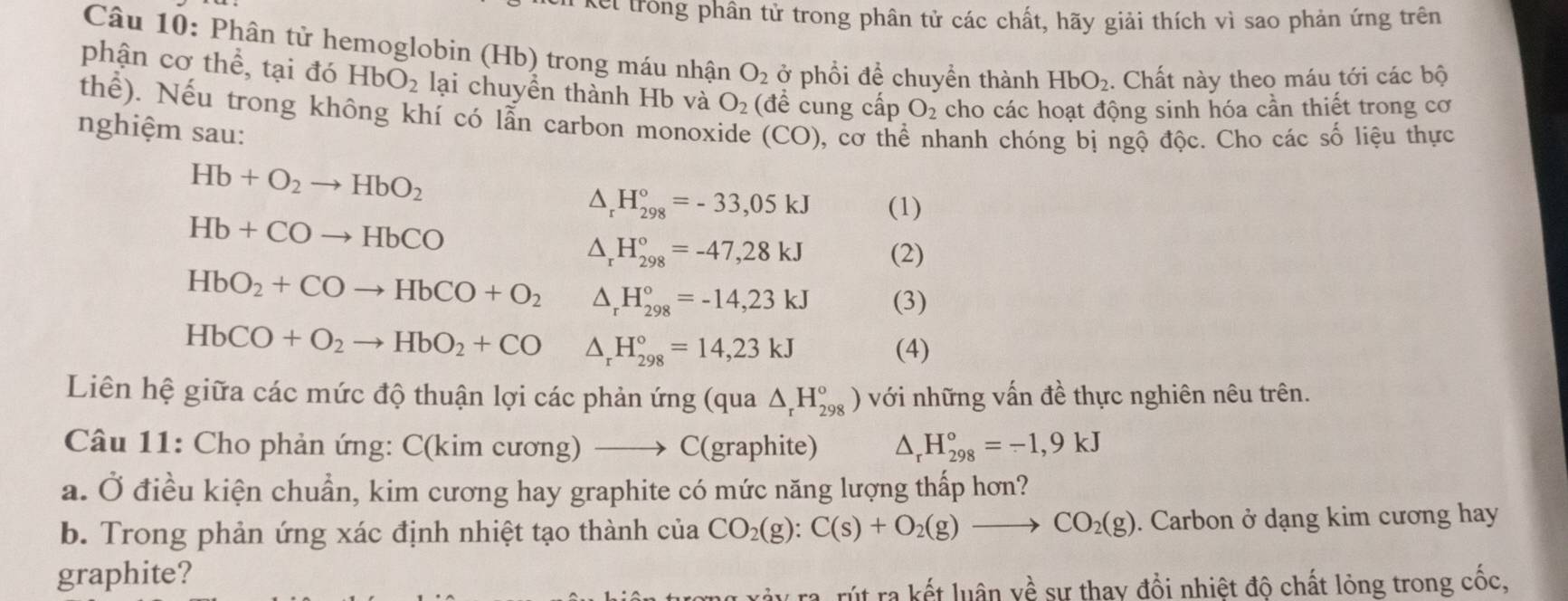 kel trong phân tử trong phân tử các chất, hãy giải thích vì sao phản ứng trên
Câu 10: Phân tử hemoglobin (Hb) trong máu nhận O_2 ở phổi để chuyển thành HbO_2. Chất này theo máu tới các bộ
phận c o hhat e , tại đó HbO_2 lại chuyển thành Hb và O_2 (đề cung cấp O_2 cho các hoạt động sinh hóa cần thiết trong cơ
thể). Nếu trong không khí có lẫn carbon monoxide (CO) , cơ thể nhanh chóng bị ngộ độc. Cho các số liệu thực
nghiệm sau:
Hb+O_2to HbO_2
△ _rH_(298)°=-33,05kJ (1)
Hb+COto HbCO
△ _rH_(298)°=-47,28kJ (2)
HbO_2+COto HbCO+O_2 △ _rH_(298)°=-14,23kJ (3)
HbCO+O_2to HbO_2+CO △ _rH_(298)°=14,23kJ (4)
Liên hệ giữa các mức độ thuận lợi các phản ứng (qua △ _rH_(298)°) với những vấn đề thực nghiên nêu trên.
Câu 11: Cho phản ứng: C(kim cương) _ C(graphite) _rH_(298)°=-1,9kJ
a. Ở điều kiện chuẩn, kim cương hay graphite có mức năng lượng thấp hơn?
b. Trong phản ứng xác định nhiệt tạo thành của CO_2(g):C(s)+O_2(g)to CO_2(g). Carbon ở dạng kim cương hay
graphite?
rút ra kết luân yề sự thay đồi nhiệt độ chất lỏng trong cốc,