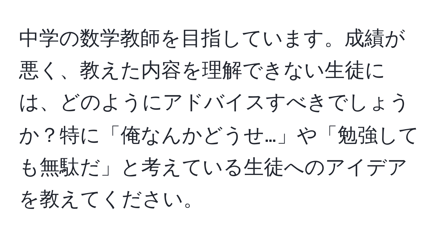 中学の数学教師を目指しています。成績が悪く、教えた内容を理解できない生徒には、どのようにアドバイスすべきでしょうか？特に「俺なんかどうせ…」や「勉強しても無駄だ」と考えている生徒へのアイデアを教えてください。