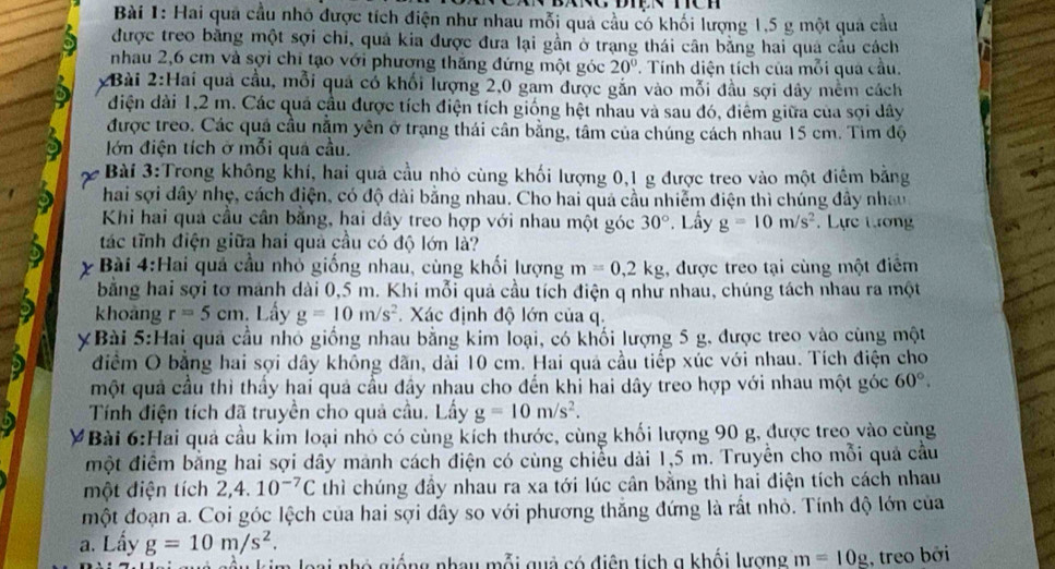 Hai qua cầu nhỏ được tích điện như nhau mỗi qua cầu có khối lượng 1,5 g một quả cầu
được treo băng một sợi chi, quả kia được đưa lại gần ở trạng thái cân bằng hai quả cầu cách
nhau 2,6 cm và sợi chi tạo với phương thăng đứng một góc 20°. Tính diện tích của mỗi quả cầu.
2Bài 2:Hai quả cầu, mỗi quả có khối lượng 2,0 gam được gắn vào mỗi đầu sợi dây mềm cách
điện dài 1,2 m. Các quả cầu được tích điện tích giống hệt nhau và sau đó, điêm giữa của sợi dây
được treo. Các quả cầu nằm yên ở trạng thái cân bằng, tâm của chúng cách nhau 15 cm. Tìm độ
lớn điện tích ở mỗi quả cầu.
Bài 3:Trong không khí, hai quả cầu nhỏ cùng khối lượng 0,1 g được treo vào một điêm bằng
hai sợi dây nhẹ, cách điện, có độ dài bằng nhau. Cho hai quả cầu nhiễm điện thì chúng đây nhau
Khi hai quả cầu cân bằng, hai dây treo hợp với nhau một góc 30°. Lấy g=10m/s^2 Lực tương
tác tĩnh điện giữa hai quả cầu có độ lớn là?
Bài 4:Hai quả cầu nhỏ giống nhau, cùng khối lượng m=0,2kg , được treo tại cùng một điểm
bằng hai sợi tơ mảnh dài 0,5 m. Khi mỗi quả cầu tích điện q như nhau, chúng tách nhau ra một
khoàng r=5cm.  Lấy g=10m/s^2 Xác định độ lớn của q.
XBài 5:Hai quả cầu nhỏ giống nhau bằng kim loại, có khối lượng 5 g, được treo vào cùng một
điểm O bằng hai sợi dây không dãn, dài 10 cm. Hai quả cầu tiếp xúc với nhau. Tích điện cho
một quả cầu thì thầy hai quả cầu đầy nhau cho đến khỉ hai dây treo hợp với nhau một góc 60°.
Tính điện tích đã truyền cho quả cầu. Lấy g=10m/s^2.
#Bài 6:Hai quả cầu kim loại nhỏ có cùng kích thước, cùng khối lượng 90 g, được treo vào cùng
một điểm bằng hai sợi dây mành cách điện có cùng chiều dài 1,5 m. Truyền cho mỗi quả cầu
một điện tích 2,4. 10^(-7)C thì chúng đầy nhau ra xa tới lúc cân bằng thì hai điện tích cách nhau
một đoạn a. Coi góc lệch của hai sợi dây so với phương thắng đứng là rất nhỏ. Tính độ lớn của
a. Lấy g=10m/s^2.
bai nhó giống nhay mỗi quả có điện tích g khối lương m=10g , treo bởi