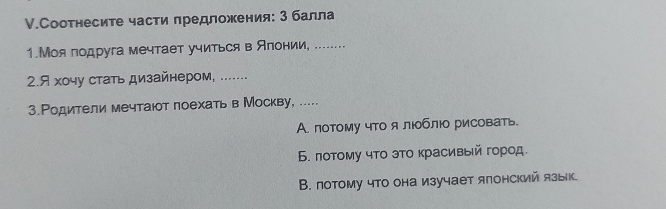 Соотнесите части πредложения: 3 балла
1.Моялодруга мечтает учиться в Алонии, .....
2.Я хочу стать дизайнером, .......
3.Ρодители мечтают поехать в Москву, .....
А. потому что я лблю рисовать.
6 πотому что это κрасивый город.
В. лотому что она изучает ялонский язык.