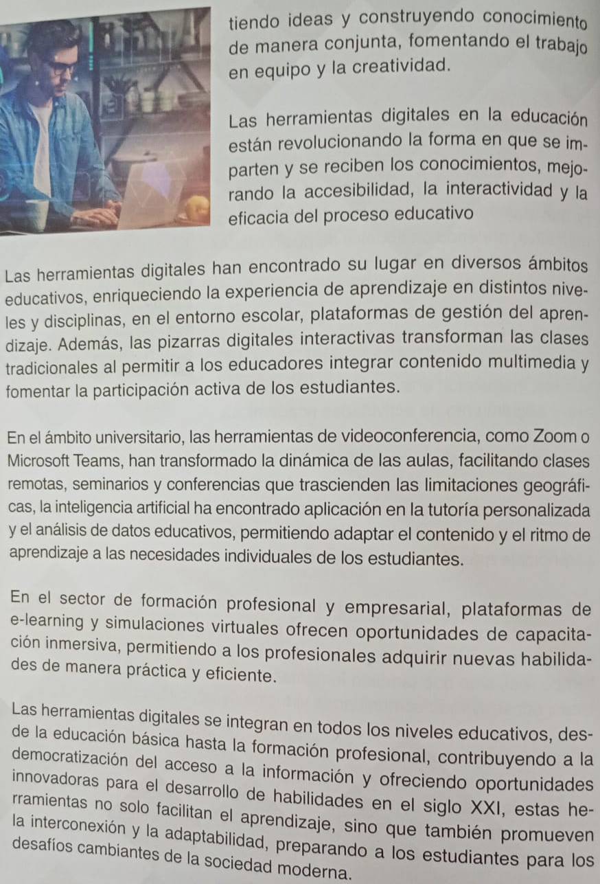 tiendo ideas y construyendo conocimiento 
de manera conjunta, fomentando el trabajo
n equipo y la creatividad.
Las herramientas digitales en la educación
stán revolucionando la forma en que se im-
arten y se reciben los conocimientos, mejo-
ando la accesibilidad, la interactividad y la
ficacia del proceso educativo
Las herramientas digitales han encontrado su lugar en diversos ámbitos
educativos, enriqueciendo la experiencia de aprendizaje en distintos nive-
les y disciplinas, en el entorno escolar, plataformas de gestión del apren-
dizaje. Además, las pizarras digitales interactivas transforman las clases
tradicionales al permitir a los educadores integrar contenido multimedia y
fomentar la participación activa de los estudiantes.
En el ámbito universitario, las herramientas de videoconferencia, como Zoom o
Microsoft Teams, han transformado la dinámica de las aulas, facilitando clases
remotas, seminarios y conferencias que trascienden las limitaciones geográfi-
cas, la inteligencia artificial ha encontrado aplicación en la tutoría personalizada
y el análisis de datos educativos, permitiendo adaptar el contenido y el ritmo de
aprendizaje a las necesidades individuales de los estudiantes.
En el sector de formación profesional y empresarial, plataformas de
e-learning y simulaciones virtuales ofrecen oportunidades de capacita-
ción inmersiva, permitiendo a los profesionales adquirir nuevas habilida-
des de manera práctica y eficiente.
Las herramientas digitales se integran en todos los niveles educativos, des-
de la educación básica hasta la formación profesional, contribuyendo a la
democratización del acceso a la información y ofreciendo oportunidades
innovadoras para el desarrollo de habilidades en el siglo XXI, estas he-
rramientas no solo facilitan el aprendizaje, sino que también promueven
la interconexión y la adaptabilidad, preparando a los estudiantes para los
desafíos cambiantes de la sociedad moderna.