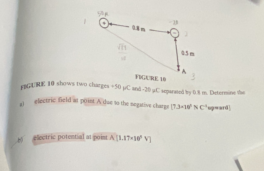 FIGURE 10 shows two charges +50 µC and -20 µC separated by 0.8 m. Determine the 
s) electric field at point A due to the negative charge [7.3* 10^5NC^(-1) upward] 
b) electric potential at point A[1.17* 10^5