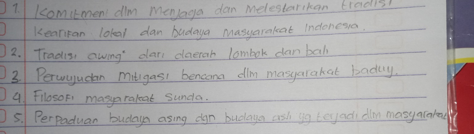 comitmen dlm MenJaga dan Melestarkan tradish 
kearfan lokal dan budaya Masyarakat Indonesia. 
2. Tradis, awing dar daerah lombok danbah 
3. Peruyudan mitigasi bencam dilm masyarakat badly. 
4. 1 FllosoF1' masyarakat sunda. 
5. Perpaduan budaya asing dgn budlaya ash yg teyadi dln masy arakead