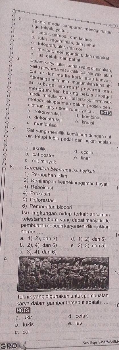 Teknik media campuran menggunakan
tiga teknik, yaitu ....
a.cetak, gambar, dan kolase
b. lukis, ragam hias, dan pahat
c.fotografi, ukir, dan cor
d. melipat, menggunting, dan merekat
e. las, cetak, dan pahat
6. Dalam karya lukis, bahan yang digunakan,
yaitu pewarna cat akrilik, cat minyak, atau
cat air dan media kerta atau kanvas.
Seorang seniman menggunakan tumbuh-
an sebagai alternatif pewarna atau
menggunakan barang bekas sebagai
media melukisnya. Hal tersebut termasuk
metode eksperimen dalam proses pen-
ciptaan karya seni rupa, yaitu .... HoTs
a.rekonstruksi d. kombinasi
b. dekonstruksi e kreasi
c. manipulasi
7. Cat yang memiliki kemiripan dengan cat
air, tetapi lebih padat dan pekat adalah
a. akrilik d. ecolin
b. cat poster e. tiner
c. cat minyak
8. Cermatilah beberapa isu berikut!
1)Perubahan iklim
2) Kehilangan keanekaragaman hayati
3) Reboisasi 1
4) Prokasih
5) Deforestasi
6) Pembuatan biopori
Isu lingkungan hidup terkait ancaman
kelestarian bumi yang dapat menjadi ide
pembuatan sebuah karya seni ditunjukkan
nomor ....
14
a. 1), 2), dan 3) d. 1), 2), dan 5)
b. 2), 4), dan 6) e. 2), 3), dan 5)
c. 3), 4), dan 6)
9.
15
Teknik yang digunakan untuk pembuatan
karya dalam gambar tersebut adalah ….. 16
HOTS
a. ukir d. cetak
b. lukis e. las
c. cor
GRD Seni Rupa SMA/MA/SMk