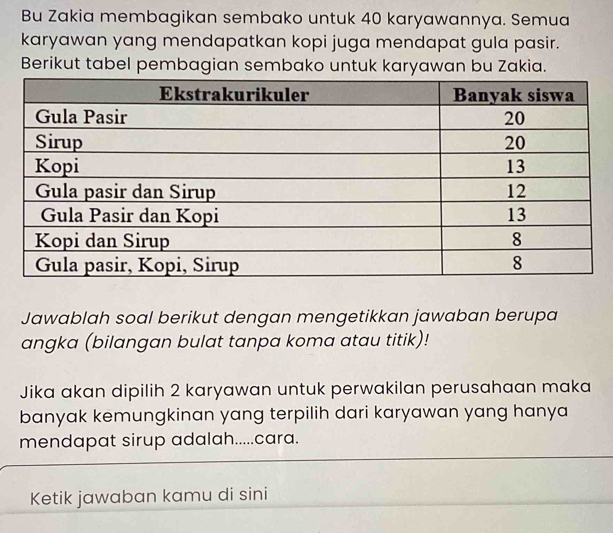 Bu Zakia membagikan sembako untuk 40 karyawannya. Semua 
karyawan yang mendapatkan kopi juga mendapat gula pasir. 
Berikut tabel pembagian sembako untuk karyawan bu Zakia. 
Jawablah soal berikut dengan mengetikkan jawaban berupa 
angka (bilangan bulat tanpa koma atau titik)! 
Jika akan dipilih 2 karyawan untuk perwakilan perusahaan maka 
banyak kemungkinan yang terpilih dari karyawan yang hanya 
mendapat sirup adalah.....cara. 
Ketik jawaban kamu di sini