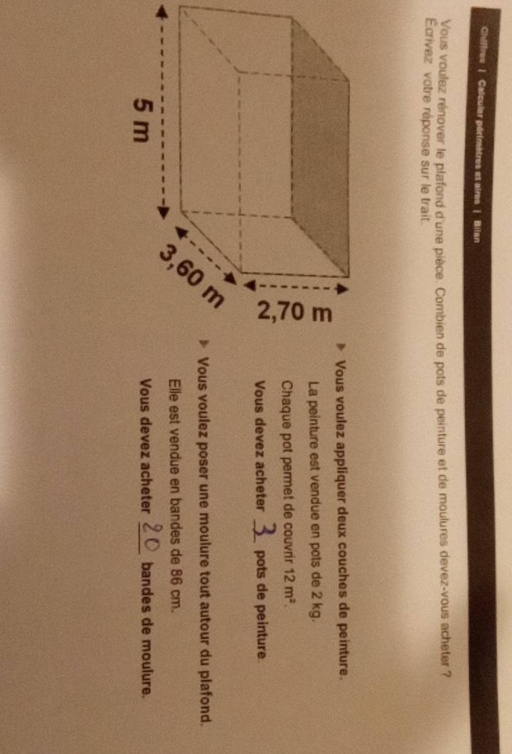 Chiffres | Calculer périmètres et aires | Biian
Vous voulez rénover le plafond d'une pièce. Combien de pots de peinture et de moulures devez-vous acheter ?
Écrivez votre réponse sur le trait
Vous voulez appliquer deux couches de peinture.
La peinture est vendue en pots de 2 kg.
Chaque pot permet de couvrir 12m^2.
Vous devez acheter _pots de peinture
Vous voulez poser une moulure tout autour du plafond.
Elle est vendue en bandes de 86 cm.
Vous devez acheter _bandes de moulure.