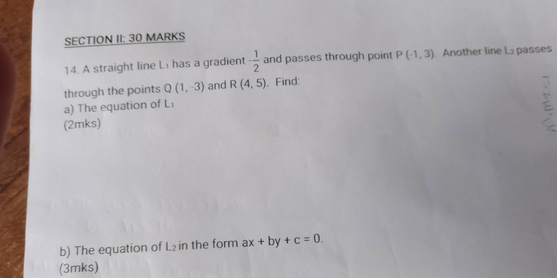 SECTION II: 30 MARKS 
14. A straight line Li has a gradient - 1/2  and passes through point P(-1,3). Another line L₂ passes 
through the points Q(1,-3) and R(4,5). Find: 
a) The equation of Li
(2mks) 
b) The equation of L₂ in the form ax+by+c=0. 
(3mks)