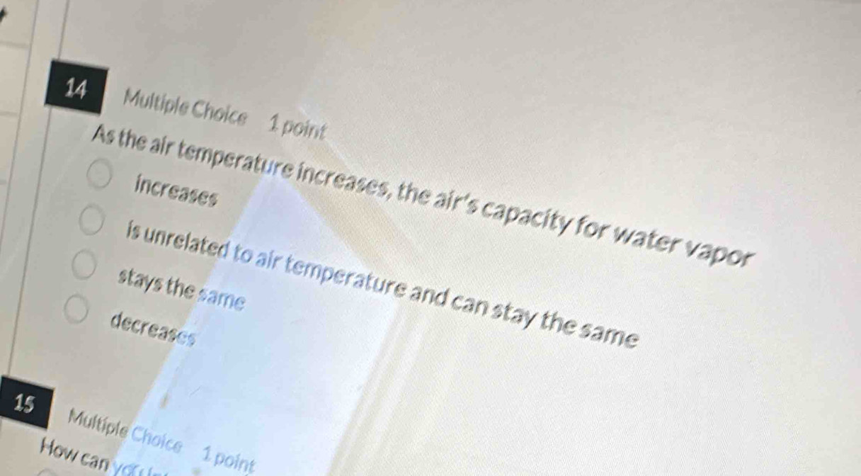 increases
As the air temperature increases, the air's capacity for water vapor
is unrelated to air temperature and can stay the same
stays the same
decreases
15 Multiple Choice 1 point
How can you