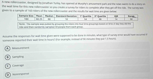 A new rollercoaster, designed by Jonathan Turley, has opened at Murphy's amusement park and the news wants to do a story on
the wait time for this new rollercoaster so you create a survey for riders to complete after they get off the ride. The survey was
given to a sample of 160 riders of the new rollercoaster and the results for wait time are given below:
Note: The sample was pulled by grouping the riders into four time groupings based on time of day they did the
ride and then randomly sampled 40 people from each group.
Assume the responses for wait time given were supposed to be done in minutes, what type of survey error would have occurred if
someone reported their wait time in hours? (For example, instead of 90 minutes they put 1.5 hours).
A  Measurement
B Sampling
C Coverage
D Nonresponse