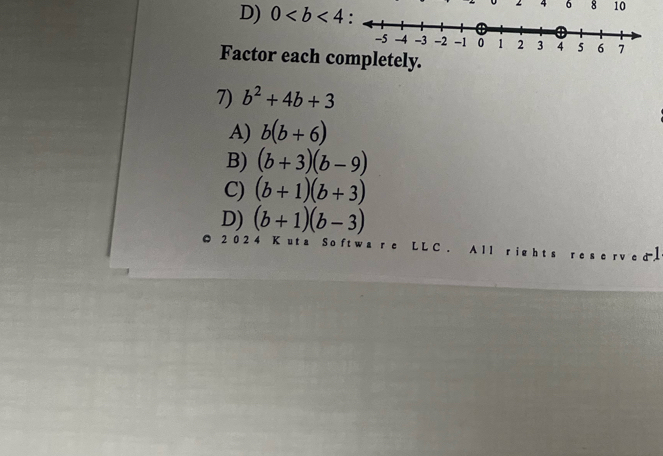 4 6 8 10
D) 0
Factor each completely.
7) b^2+4b+3
A) b(b+6)
B) (b+3)(b-9)
C) (b+1)(b+3)
D) (b+1)(b-3)
2 0 2 4 K uta So ft wa r c L L C. A ll rig h