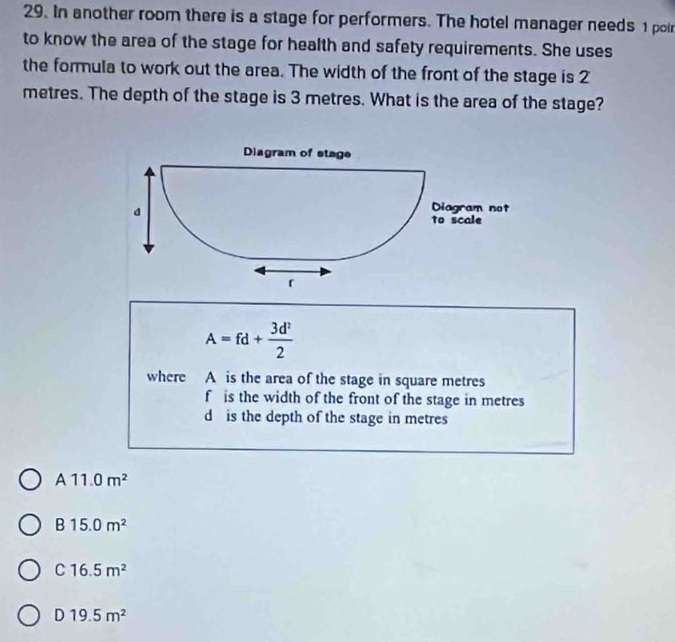 In another room there is a stage for performers. The hotel manager needs 1 poi
to know the area of the stage for health and safety requirements. She uses
the formula to work out the area. The width of the front of the stage is 2
metres. The depth of the stage is 3 metres. What is the area of the stage?
A=fd+ 3d^2/2 
where A is the area of the stage in square metres
f is the width of the front of the stage in metres
d is the depth of the stage in metres
A 11.0m^2
B 15.0m^2
C 16.5m^2
D 19.5m^2