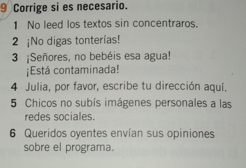 Corrige si es necesario. 
1 No leed los textos sin concentraros. 
2 ¡No digas tonterías! 
3 ¡Señores, no bebéis esa agua! 
¡Está contaminada! 
4 Julia, por favor, escribe tu dirección aquí. 
5 Chicos no subís imágenes personales a las 
redes sociales. 
6 Queridos oyentes envían sus opiniones 
sobre el programa.