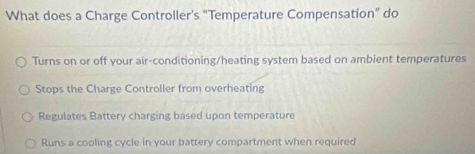 What does a Charge Controller’s “Temperature Compensation” do
Turns on or off your air-conditioning/heating system based on ambient temperatures
Stops the Charge Controller from overheating
Regulates Battery charging based upon temperature
Runs a cooling cycle in your battery compartment when required