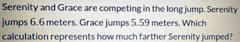 Serenity and Grace are competing in the long jump. Serenity 
jumps 6.6 meters. Grace jumps 5.59 meters. Which 
calculation represents how much farther Serenity jumped?