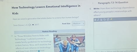 Paragraphs 13-14 Question 
How Technology Lowers Emotional Intelligence in 4. Write: How does technology dependence 
Kids affect young people's relationships with 
Have we raised a generation that relates better to scomena than human beings? others? 
Sean Grover, L.C.S]W. ● 2017 Font Size Medium B r μ っ 
Partner Reading 
* In 'Three Mistakes Parents Make with 
Technology," I advised parents to 
create family quidelines for technology 
in their homes. Now, we'll examine the 
and how it can diminish kics.' effects of over refance on technology