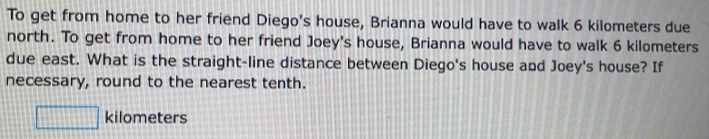 To get from home to her friend Diego's house, Brianna would have to walk 6 kilometers due 
north. To get from home to her friend Joey's house, Brianna would have to walk 6 kilometers
due east. What is the straight-line distance between Diego's house and Joey's house? If 
necessary, round to the nearest tenth.
□ kilometers