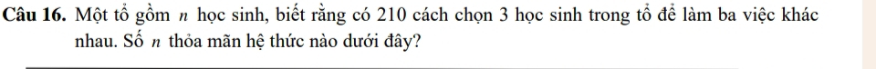 Một tổ gồm π học sinh, biết rằng có 210 cách chọn 3 học sinh trong tổ để làm ba việc khác 
nhau. Số n thỏa mãn hệ thức nào dưới đây?