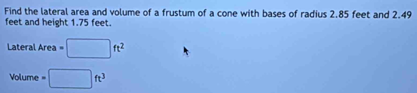 Find the lateral area and volume of a frustum of a cone with bases of radius 2.85 feet and 2.49
feet and height 1.75 feet.
LateralArea=□ ft^2
Volume=□ ft^3