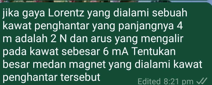 jika gaya Lorentz yang dialami sebuah 
kawat penghantar yang panjangnya 4
m adalah 2 N dan arus yang mengalir 
pada kawat sebesar 6 mA Tentukan 
besar medan magnet yang dialami kawat 
penghantar tersebut 
Edited 8:21 pm