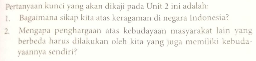 Pertanyaan kunci yang akan dikaji pada Unit 2 ini adalah: 
1. Bagaimana sikap kita atas keragaman di negara Indonesia? 
2. Mengapa penghargaan atas kebudayaan masyarakat lain yang 
berbeda harus dilakukan oleh kita yang juga memiliki kebuda- 
yaannya sendiri?