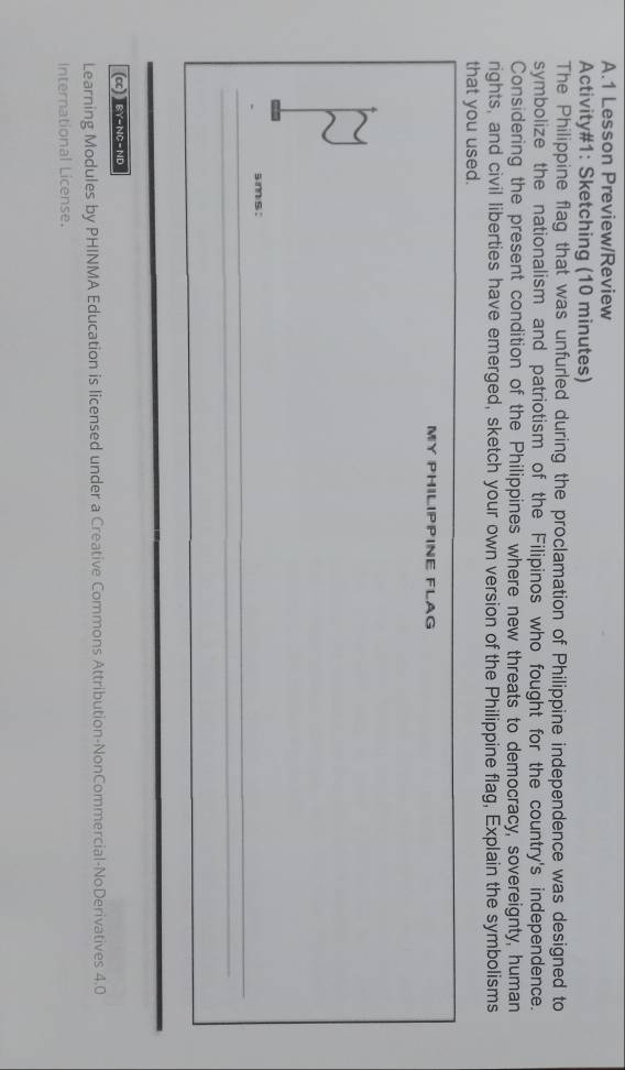 Lesson Preview/Review 
Activity#1: Sketching (10 minutes) 
The Philippine flag that was unfurled during the proclamation of Philippine independence was designed to 
symbolize the nationalism and patriotism of the Filipinos who fought for the country's independence. 
Considering the present condition of the Philippines where new threats to democracy, sovereignty, human 
rights, and civil liberties have emerged, sketch your own version of the Philippine flag, Explain the symbolisms 
that you used. 
MY PHILIPPINE FLAG 
s imis . 
(CC) EY-NE-ND 
Learning Modules by PHINMA Education is licensed under a Creative Commons Attribution-NonCommercial-NoDerivatives 4.0 
International License.