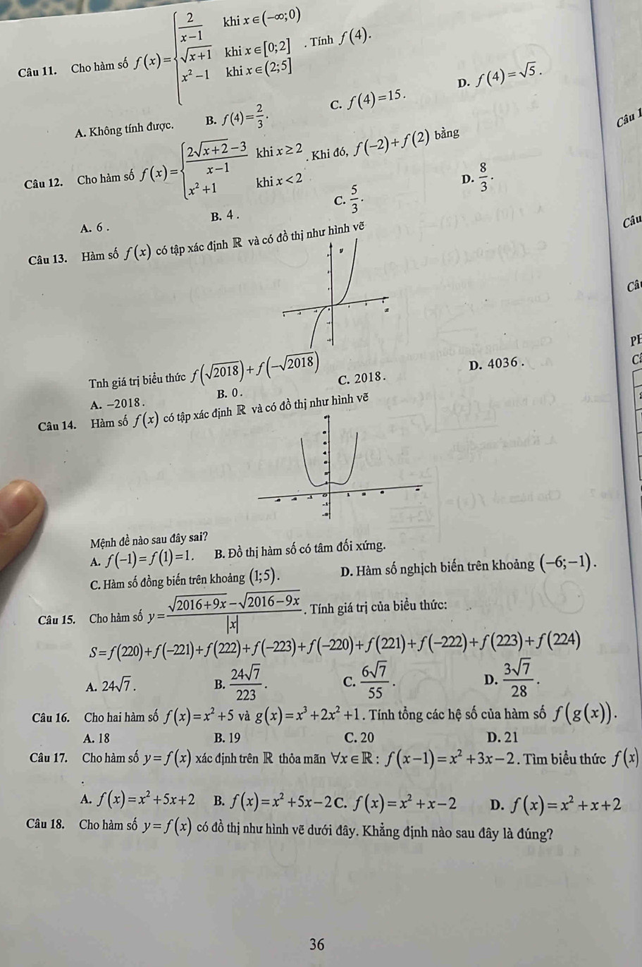 Cho hàm số f(x)=beginarrayl  2/x-1 kbx Tính f(4).
D. f(4)=sqrt(5).
A. Không tính được. B. f(4)= 2/3 . C. f(4)=15.
Câu
Câu 12. Cho hàm số f(x)=beginarrayl  (2sqrt(x+2)-3)/x-1 khix≥ 2 x^2+1khix<2endarray.. Khi đó, f(-2)+f(2)
bàng
D.  8/3 .
C.  5/3 .
A. 6 . B. 4 .
Câu 13. Hàm số f(x) có tập xác định R và cthị như hình vẽ
Câu
Câ
PE
D. 4036 .
C
Tnh giá trị biều thức f(sqrt(2018))+f(-sqrt(2018)) C. 2018 .
A. -2018. B. 0 .
Câu 14. Hàm số f(x) có tập xác định và có đồ thị như hình vẽ
Mệnh đề nào sau đây sai?
A. f(-1)=f(1)=1. B. Đồ thị hàm số có tâm đối xứng.
C. Hàm số đồng biến trên khoảng (1;5). D. Hàm số nghịch biến trên khoảng (-6;-1).
Câu 15. Cho hàm số y= (sqrt(2016+9x)-sqrt(2016-9x))/|x| . Tính giá trị của biều thức:
S=f(220)+f(-221)+f(222)+f(-223)+f(-220)+f(221)+f(-222)+f(223)+f(224)
A. 24sqrt(7). B.  24sqrt(7)/223 . C.  6sqrt(7)/55 . D.  3sqrt(7)/28 .
Câu 16. Cho hai hàm số f(x)=x^2+5 và g(x)=x^3+2x^2+1. Tính tổng các hệ số của hàm số f(g(x)).
A. 18 B. 19 C. 20 D. 21
Câu 17. Cho hàm số y=f(x) xác định trên R thỏa mãn forall x∈ R:f(x-1)=x^2+3x-2. Tìm biểu thức f(x)
A. f(x)=x^2+5x+2 B. f(x)=x^2+5x-2C.f(x)=x^2+x-2 D. f(x)=x^2+x+2
Câu 18. Cho hàm số y=f(x) có đồ thị như hình vẽ dưới đây. Khẳng định nào sau đây là đúng?
36