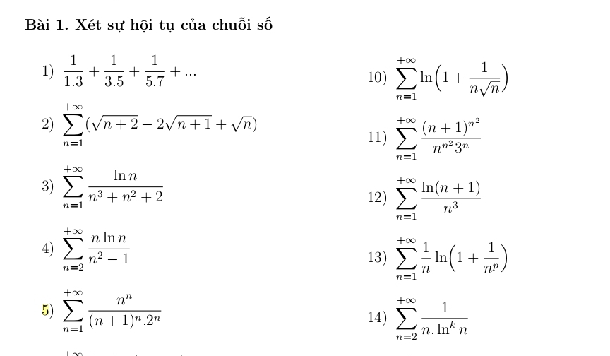 Xét sự hội tụ của chuỗi số 
1)  1/1.3 + 1/3.5 + 1/5.7 +... 
10) sumlimits _(n=1)^(+∈fty)ln (1+ 1/nsqrt(n) )
2) sumlimits _(n=1)^(+∈fty)(sqrt(n+2)-2sqrt(n+1)+sqrt(n))
11) sumlimits _(n=1)^(+∈fty)frac (n+1)^n^2n^(n^2)3^n
3) sumlimits _(n=1)^(+∈fty) ln n/n^3+n^2+2 
12) sumlimits _(n=1)^(+∈fty) (ln (n+1))/n^3 
4) sumlimits _(n=2)^(+∈fty) nln n/n^2-1 
13) sumlimits _(n=1)^(+∈fty) 1/n ln (1+ 1/n^p )
5) sumlimits _(n=1)^(+∈fty)frac n^n(n+1)^n.2^n
14) sumlimits _(n=2)^(+∈fty) 1/n.ln^kn 