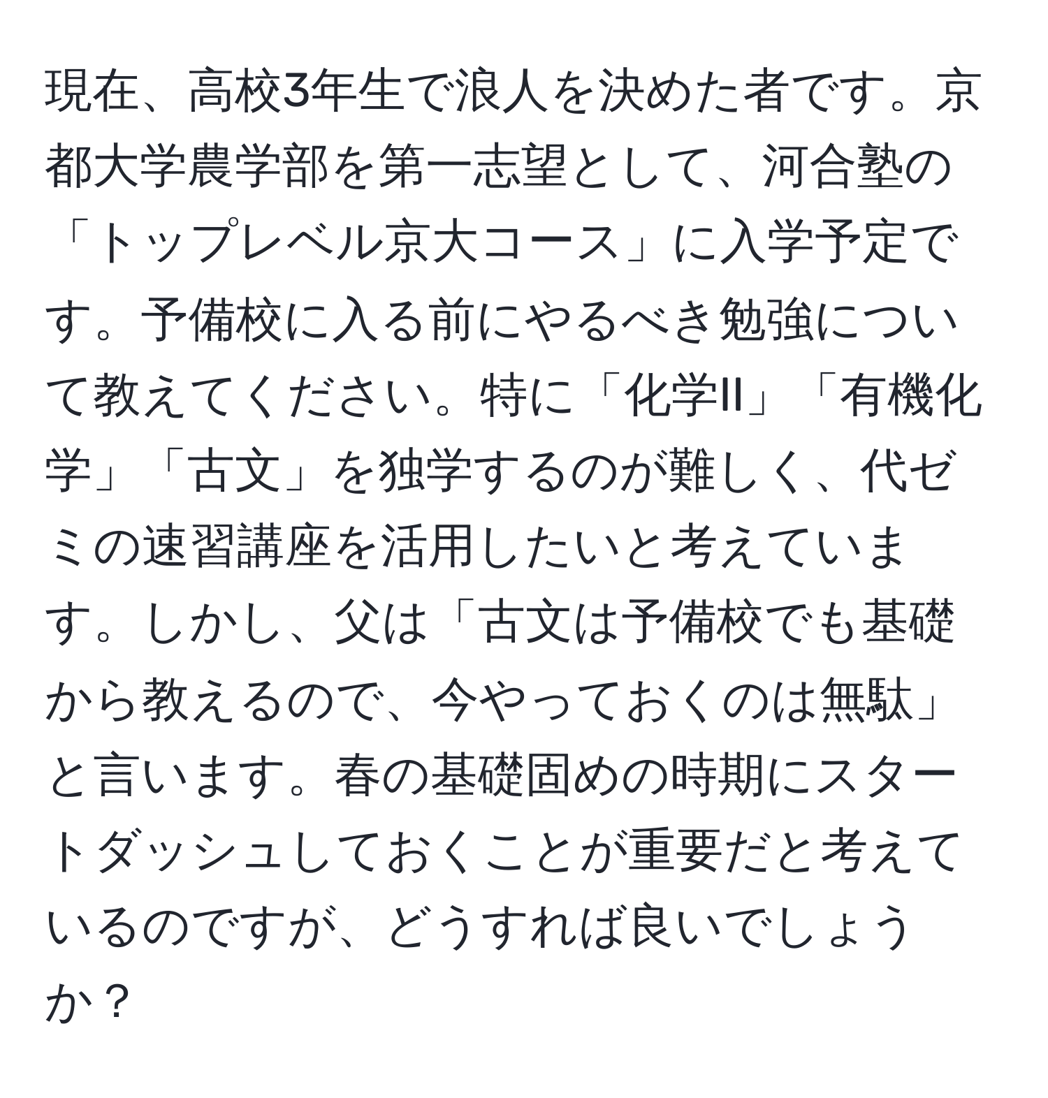 現在、高校3年生で浪人を決めた者です。京都大学農学部を第一志望として、河合塾の「トップレベル京大コース」に入学予定です。予備校に入る前にやるべき勉強について教えてください。特に「化学II」「有機化学」「古文」を独学するのが難しく、代ゼミの速習講座を活用したいと考えています。しかし、父は「古文は予備校でも基礎から教えるので、今やっておくのは無駄」と言います。春の基礎固めの時期にスタートダッシュしておくことが重要だと考えているのですが、どうすれば良いでしょうか？