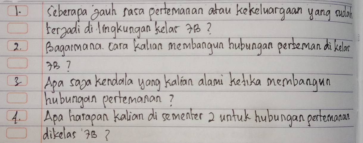 Seberapa gauh rasa pertemanan atau kekeluargaan yang sudch 
tergadi dilingkungan kelar 3B? 
2. Bagarmana cara kalian membangun hubungan perteman dikelar
3B? 
3 Apa saga kendala yang kalian alasi kelika membangun 
hubungan perfemanan? 
4. Apa harapan kalian disementer 2 untuk hubungan pertemanan 
dikelas 3B?