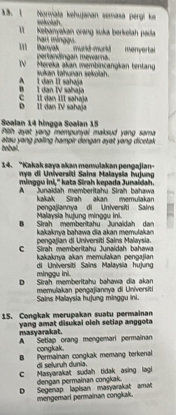 Normala kehujanan semasa pergi ke
sekolah.
It Kebanyakan orang suka berkelah pada
hari mínggu.
'  Banyak   murid-murid  menyertai 
pertandingan mewarna.
TV Mereka akan membincangkan tentang
sukan tahunan sekolah.
A I dan II sahaja
B I dan IV sahaja
C II dan III sahaja
D II dan IV sahaja
Soalan 14 hingga Soalan 15
Pillih ayat yang mempunyal maksud yang sama
atau yang paling hampir dengan ayat yang dicetak .
tebal.
34. “Kakak saya akan memulakan pengajian-
nyə di Universiti Sains Malaysia hujung
minggu ini," kata Sirah kepada Junaídah.
A Junaidah memberitahū Sirah bahawa
kakak Sirah akan memulakan
pengajiannya di Universiti Sains
Malaysia hujung minggu ini.
B Sirah memberitahu Junaidah dan
kakaknya bahawa dia akan memulakan
pengajian di Universiti Sains Malaysia.
C Sirah memberitahu Junaidah bahawa
kakaknya akan memulakan pengajian
di Universiti Sains Malaysia hujung
minggu ini.
D Sirah memberitahu bahawa dia akan
memulakan pengajiannya di Universiti
Sains Malaysia hujung minggu ini.
15. Congkak merupakan suatu permainan
yang amat disukai oleh setiap anggota
masyarakat.
A Setiap orang mengemari permainan
congkak.
B Permainan congkak memang terkenal
di seluruh dunia.
C Masyarakat sudah tidak asing lagi
dengan permainan congkak.
D Segenap lapisan masyarakat amat
mengemarí permainan congkak.