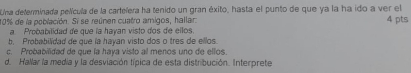 Una determinada película de la cartelera ha tenido un gran éxito, hasta el punto de que ya la ha ido a ver el
10% de la población. Si se reúnen cuatro amigos, hallar: 4 pts 
a. Probabilidad de que la hayan visto dos de ellos. 
b. Probabilidad de que la hayan visto dos o tres de ellos. 
c. Probabilidad de que la haya visto al menos uno de ellos. 
d. Hallar la media y la desviación típica de esta distribución. Interprete