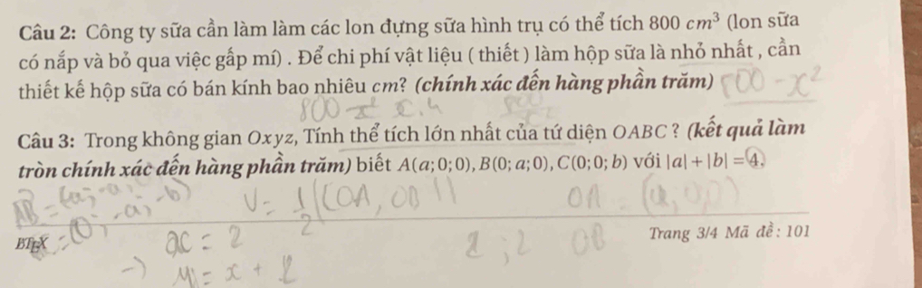 Công ty sữa cần làm làm các lon đựng sữa hình trụ có thể tích 800cm^3 (lon sữa 
có nắp và bỏ qua việc gấp mí) . Để chi phí vật liệu ( thiết ) làm hộp sữa là nhỏ nhất , cần 
thiết kế hộp sữa có bán kính bao nhiêu cm? (chính xác đến hàng phần trăm) 
Câu 3: Trong không gian Oxyz, Tính thể tích lớn nhất của tứ diện OABC? (kết quả làm 
tròn chính xác đến hàng phần trăm) biết A(a;0;0), B(0;a;0), C(0;0;b) với |a|+|b|= 4. 
BTEX Trang 3/4 Mã đề: 101