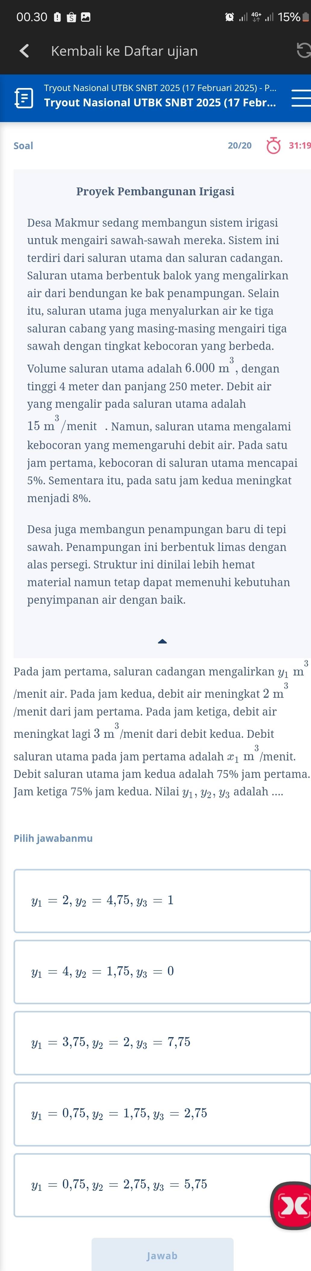 00.30    15%
Kembali ke Daftar ujian
Tryout Nasional UTBK SNBT 2025 (17 Februari 2025) - P...
Tryout Nasional UTBK SNBT 2025 (17 Febr...
Soal 20/20 31:19
Proyek Pembangunan Irigasi
Desa Makmur sedang membangun sistem irigasi
untuk mengairi sawah-sawah mereka. Sistem ini
terdiri dari saluran utama dan saluran cadangan.
Saluran utama berbentuk balok yang mengalirkan
air dari bendungan ke bak penampungan. Selain
itu, saluran utama juga menyalurkan air ke tiga
saluran cabang yang masing-masing mengairi tiga
sawah dengan tingkat kebocoran yang berbeda.
Volume saluran utama adalah 6.000m^3 , dengan
tinggi 4 meter dan panjang 250 meter. Debit air
yang mengalir pada saluran utama adalah
15m^3 /menit . Namun, saluran utama mengalami
kebocoran yang memengaruhi debit air. Pada satu
jam pertama, kebocoran di saluran utama mencapai
5%. Sementara itu, pada satu jam kedua meningkat
menjadi 8%.
Desa juga membangun penampungan baru di tepi
sawah. Penampungan ini berbentuk limas dengan
alas persegi. Struktur ini dinilai lebih hemat
material namun tetap dapat memenuhi kebutuhan
penyimpanan air dengan baik.
Pada jam pertama, saluran cadangan mengalirkan ½1 m^3
/menit air. Pada jam kedua, debit air meningkat 2m^3
/menit dari jam pertama. Pada jam ketiga, debit air
meningkat lagi 3m^3 /menit dari debit kedua. Debit
saluran utama pada jam pertama adalah x1 m^3 /menit.
Debit saluran utama jam kedua adalah 75% jam pertama.
Jam ketiga 75% jam kedua. Nilai Y1, Y2, Y₃ adalah ....
Pilih jawabanmu
y_1=2,y_2=4,75,y_3=1
y_1=4,y_2=1,75,y_3=0
Y1 =3,75,y_2=2,y_3=7,75
=0,75,y_2=1,75,y_3=2,75
Y1 =0,75,y_2=2,75,y_3=5,75
Jawab