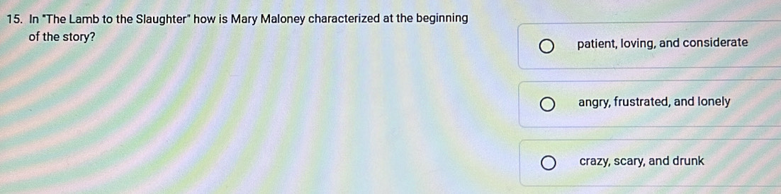 In "The Lamb to the Slaughter" how is Mary Maloney characterized at the beginning
of the story?
patient, loving, and considerate
angry, frustrated, and lonely
crazy, scary, and drunk