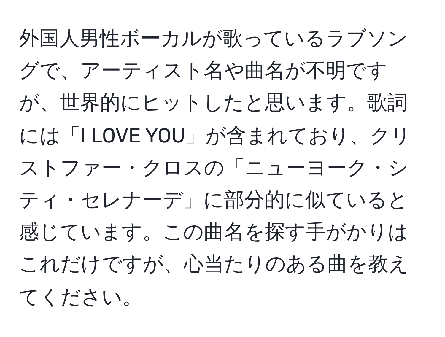 外国人男性ボーカルが歌っているラブソングで、アーティスト名や曲名が不明ですが、世界的にヒットしたと思います。歌詞には「I LOVE YOU」が含まれており、クリストファー・クロスの「ニューヨーク・シティ・セレナーデ」に部分的に似ていると感じています。この曲名を探す手がかりはこれだけですが、心当たりのある曲を教えてください。