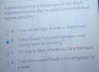 A patient is advised to follow a special diet. Which
statement indicates that the patient understands food
hygiene principles?
a. "I can eat raw eggs as long as they're fresh."
b. "I should wash fruits and vegetables under
running water before eating.'
c. "It's okay to leave leftovers out for a few hours."
d. "I can store cooked foods in the refrigerator for
a week."