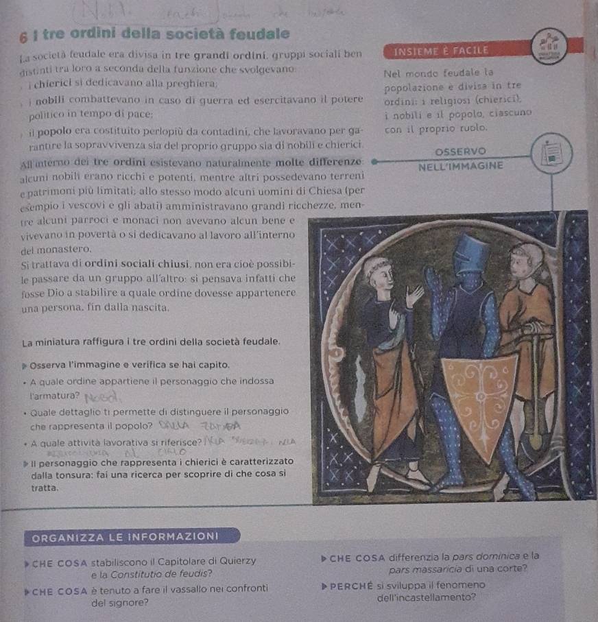 tre ordini della società feudale
La società feudale era divisa in tre grandi ordini, gruppi socialí ben INSIEME È FACILE
distinti tra loro a seconda della funzione che svolgevano
Nel mondo feudale la
i chiericl si dedicavano alla preghiera;
popolazione e divisa in tre
i nobili combattevano in caso di guerra ed esercitavano il potere ordini: i religiosi (chierici).
politico in tempo di pace: i nobili e il popolo, ciascuno
il popolo era costituito perlopiù da contadini, che lavoravano per ga- con il proprio ruolo.
rantire la sopravvivenza sia del proprio gruppo sia di nobili e chierici
OSSERVO
All interno dei tre ordini esistevano naturalmente molte differenze:
alcuni nobili erano ricchi e potenti, mentre altri possedevano terreni NELL'IMMAGINE
e patrimoni più limitati; allo stesso modo alcuni uomini di Chiesa (per
esempio i vescovi e gli abati) amministravano grandi ricchezze, men-
tre alcuni parroci e monaci non avevano alcun bene e
vivevano in povertã o si dedicavano al lavoro all'interno
del monastero.
Si trattava di ordini sociali chiusi, non era cioè possibi-
le passare da un gruppo all´altro: si pensava infatti che
fosse Dio a stabilire a quale ordine dovesse appartenere
una persona. fin dalla nascita.
La miniatura raffigura i tre ordini della società feudale.
Osserva l’immagine e verifica se hai capito.
A quale ordine appartiene il personaggio che indossa
l'armatura?
Quale dettaglio ti permette di distinguere il personaggio
che rappresenta il popolo?
A quale attività lavorativa si riferisce?
Il personaggio che rappresenta i chierici è caratterizzato
dalla tonsura: fai una ricerca per scoprire di che cosa si
tratta.
ORGANIZZA LE INFORMAZIONI
CHE COSA stabiliscono il Capitolare di Quierzy CHE COSA differenzia la pars domínica e la
e la Constitutio de feudis? pars massaricía di una corte?
CHE COSA è tenuto a fare il vassallo nei confronti PERCHÉ si sviluppa il fenomeno
del signore? dell'incastellamento?