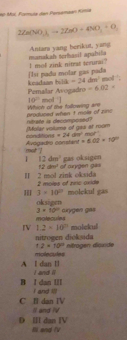 ep Mol, Formula dan Persamaan Kimia
2Zn(NO_2)_2to 2ZnO+4NO_2+O_2
Antara yang berikut, yang
manakah terhasil apabila
I mol zink nitrat terurai?
[Isi padu molar gas pada
keadaan bilik =24dm^3mol^(-1) : 
Pemalar Avogadro =6.02*
10^(33) mol^(-1)]
Which of the following are
produced when 1 mole of zinc
nitrate is decomposed?
Molar volume of gas at room
conditions =24dm^3 mot
Avogadro constant =6.02* 10^(23)
mot ]
1 12dm^3 gas oksigen
12dm^3 of oxygen gas
II 2 mol zink oksida
2 moles of ziric oxide
3* 10^(23) molekul gas
oksigen
3* 10^(23) oxygen gas
molecules
IV 1.2* 10^(25) molekui
nitrogen dioksida
1.2* 10^(29) nitrogen dioxide
molecules
A l dan ll
I and II
B I dan III
I and Ill
C fl dan IV
II and IV
D Ⅲ dan IV
Ili and fV