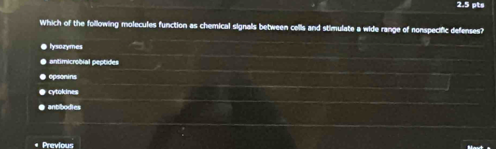 Which of the following molecules function as chemical signals between cells and stimulate a wide range of nonspecific defenses?
lysozymes
antimicrobial peptides
opsonins
cytokines
antibodies
Previous