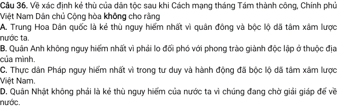 Về xác định kẻ thù của dân tộc sau khi Cách mạng tháng Tám thành công, Chính phủ
Việt Nam Dân chủ Cộng hòa không cho rằng
A. Trung Hoa Dân quốc là kẻ thù nguy hiểm nhất vì quân đông và bộc lộ dã tâm xâm lược
nước ta.
B. Quân Anh không nguy hiểm nhất vì phải lo đối phó với phong trào giành độc lập ở thuộc địa
của mình.
C. Thực dân Pháp nguy hiểm nhất vì trong tư duy và hành động đã bộc lộ dã tâm xâm lược
Việt Nam.
D. Quân Nhật không phải là kẻ thù nguy hiểm của nước ta vì chúng đang chờ giải giáp để về
nước.