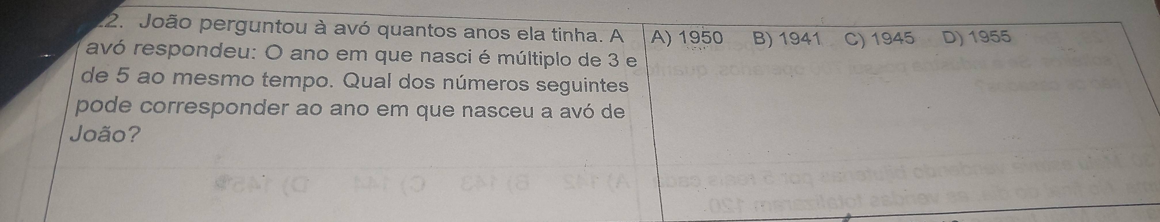 João perguntou à avó quantos anos ela tinha. A A) 1950 B) 1941 C) 1945 D) 1955
avó respondeu: O ano em que nasci é múltiplo de 3 e
de 5 ao mesmo tempo. Qual dos números seguintes
pode corresponder ao ano em que nasceu a avó de
João?