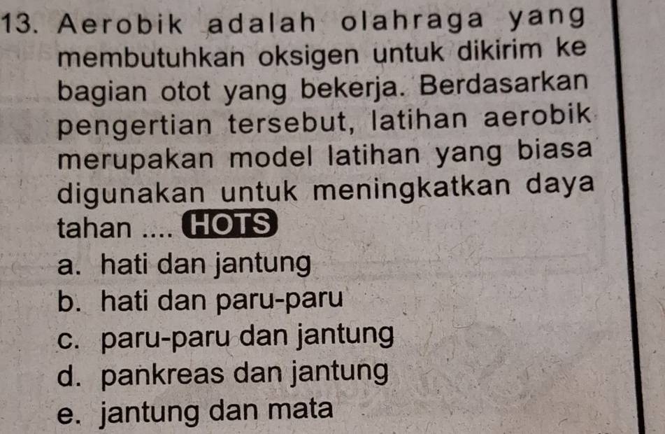 Aerobik adalah olahraga yang
membutuhkan oksigen untuk dikirim ke
bagian otot yang bekerja. Berdasarkan
pengertian tersebut, latihan aerobik
merupakan model latihan yang biasa 
digunakan untuk meningkatkan daya
tahan .... HOTS
a. hati dan jantung
b. hati dan paru-paru
c. paru-paru dan jantung
d. pankreas dan jantung
e. jantung dan mata