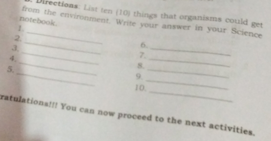 Directions: List ten (10) things that organisms could get 
notebook. 
from the environment. Write your answer in your Science 
1 . 
_ 
2. 
_ 
3. 
6. 
_ 
4. 
7. 
_ 
_ 
5. 
8. 
_ 
_ 
9 
_ 
10. 
_ 
ratulations!!! You can now proceed to the next activities.